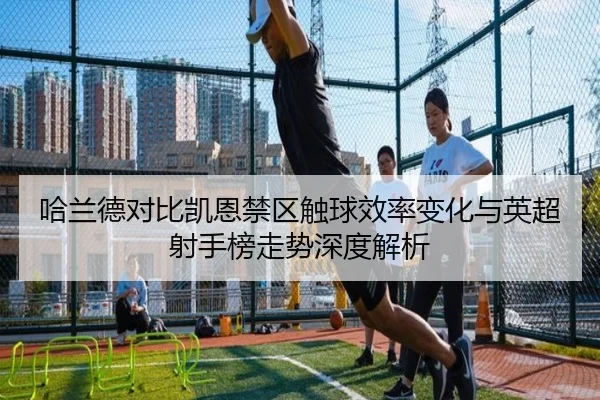 哈兰德对比凯恩禁区触球效率变化与英超射手榜走势深度解析