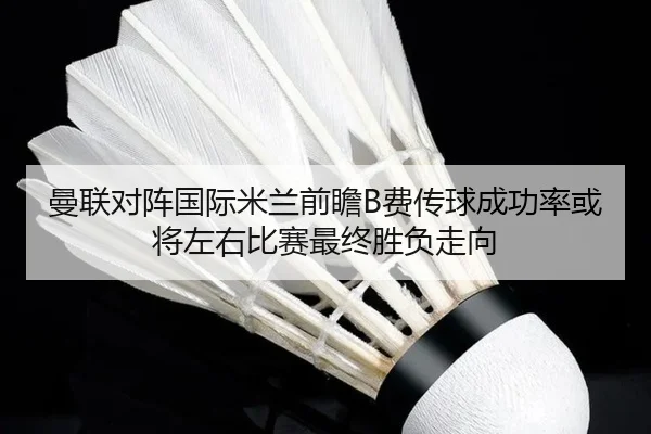 曼联对阵国际米兰前瞻B费传球成功率或将左右比赛最终胜负走向